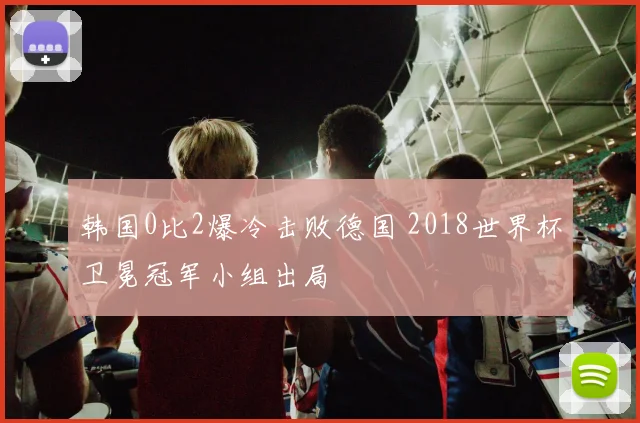 韩国0比2爆冷击败德国 2018世界杯卫冕冠军小组出局