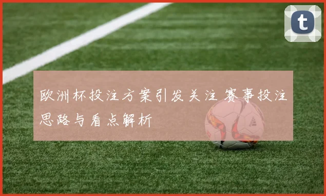 欧洲杯投注方案引发关注 赛事投注思路与看点解析