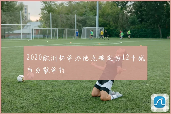 2020欧洲杯举办地点确定为12个城市分散举行
