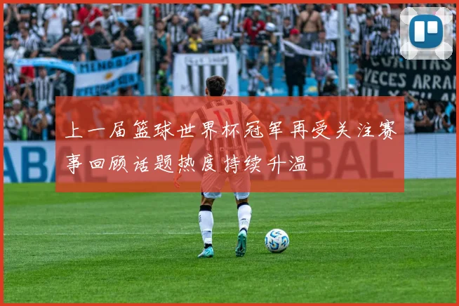 上一届篮球世界杯冠军再受关注赛事回顾话题热度持续升温