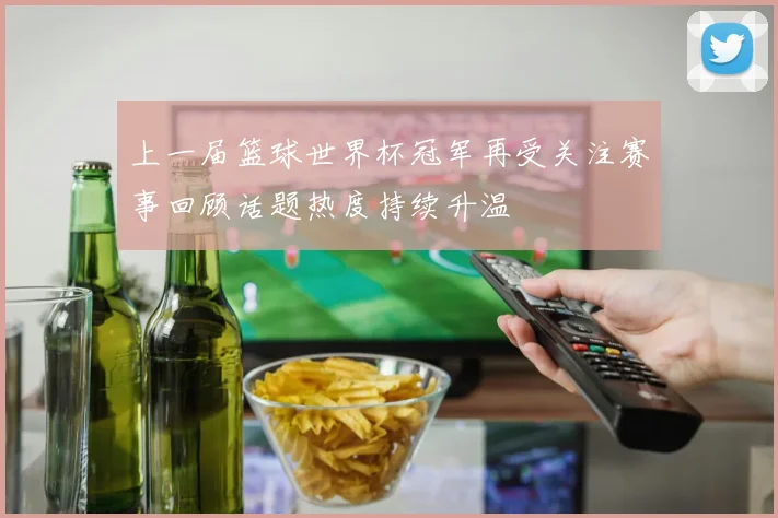 上一届篮球世界杯冠军再受关注赛事回顾话题热度持续升温