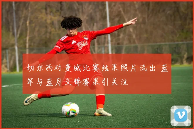切尔西对曼城比赛结果照片流出 蓝军与蓝月交锋赛果引关注