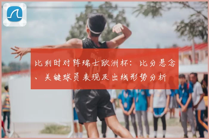 比利时对阵瑞士欧洲杯：比分悬念、关键球员表现及出线形势分析