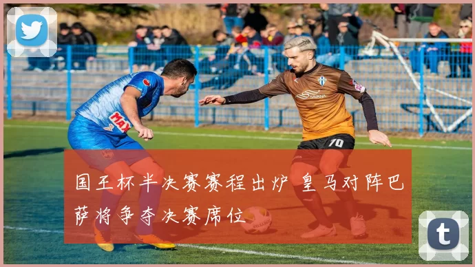 国王杯半决赛赛程出炉 皇马对阵巴萨将争夺决赛席位