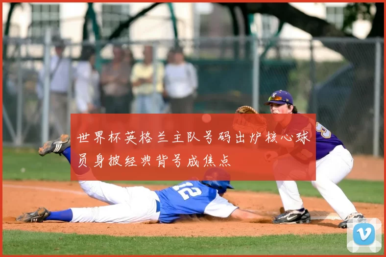 世界杯英格兰主队号码出炉核心球员身披经典背号成焦点