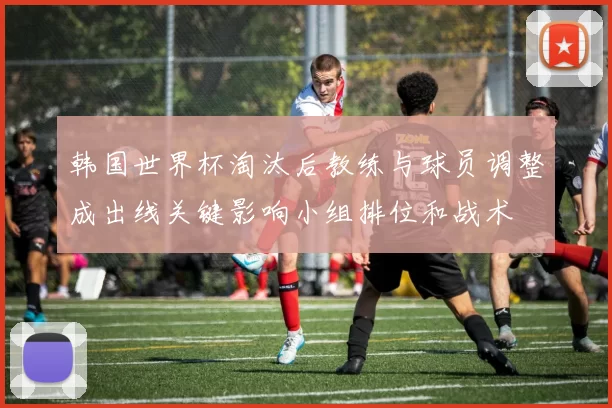 韩国世界杯淘汰后教练与球员调整成出线关键影响小组排位和战术