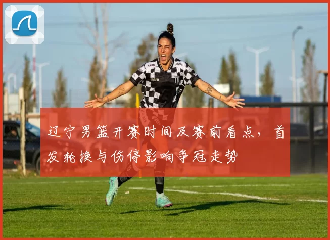 辽宁男篮开赛时间及赛前看点，首发轮换与伤停影响争冠走势