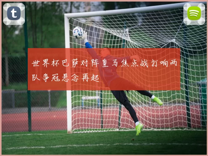世界杯巴萨对阵皇马焦点战打响两队争冠悬念再起