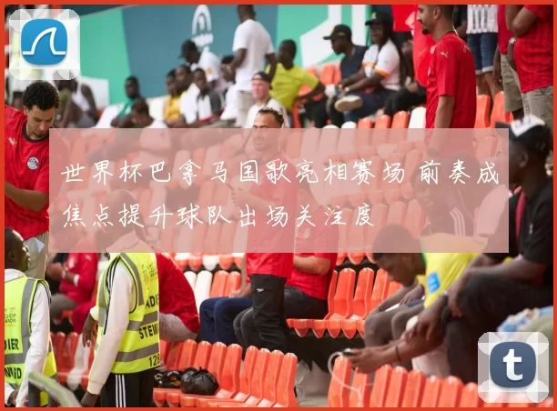 世界杯巴拿马国歌亮相赛场 前奏成焦点提升球队出场关注度