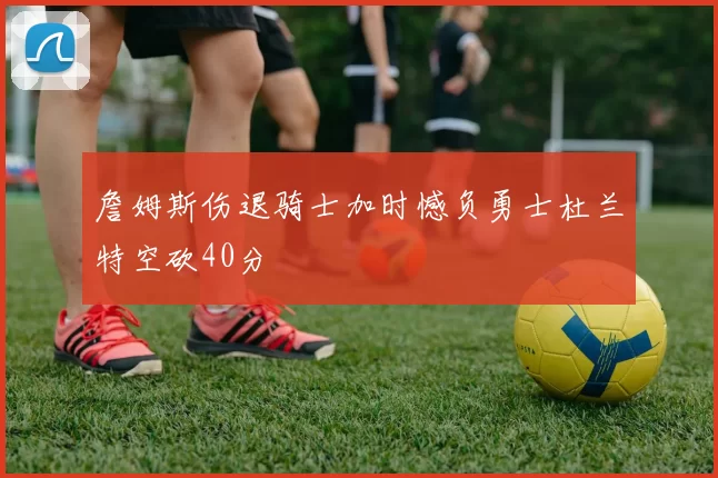 詹姆斯伤退骑士加时憾负勇士杜兰特空砍40分
