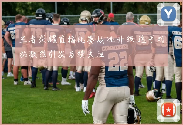 王者荣耀直播比赛战况升级 选手对抗激烈引发后续关注