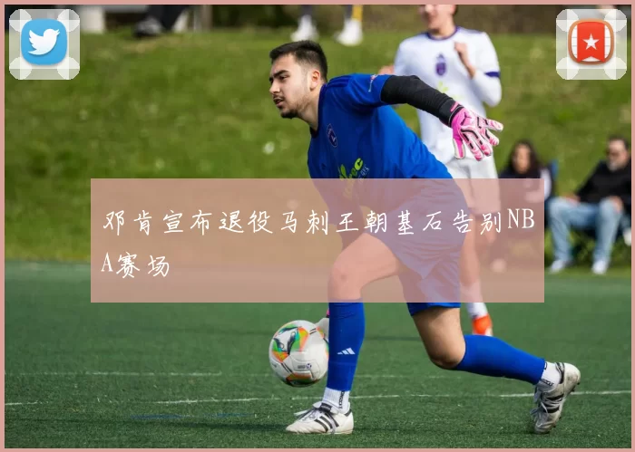 邓肯宣布退役马刺王朝基石告别NBA赛场