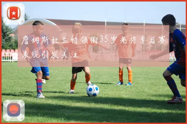 詹姆斯杜兰特领衔35岁老将季后赛表现引发关注