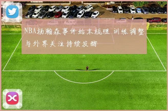 NBA杨瀚森事件始末梳理 训练调整与外界关注持续发酵