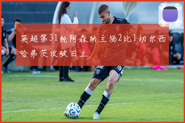 英超第31轮阿森纳主场2比1切尔西哈弗茨攻破旧主