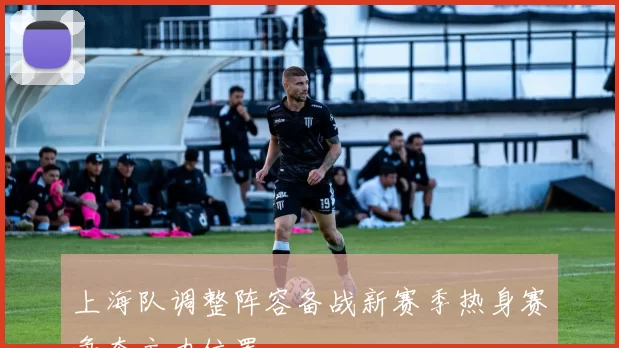 上海队调整阵容备战新赛季热身赛争夺主力位置