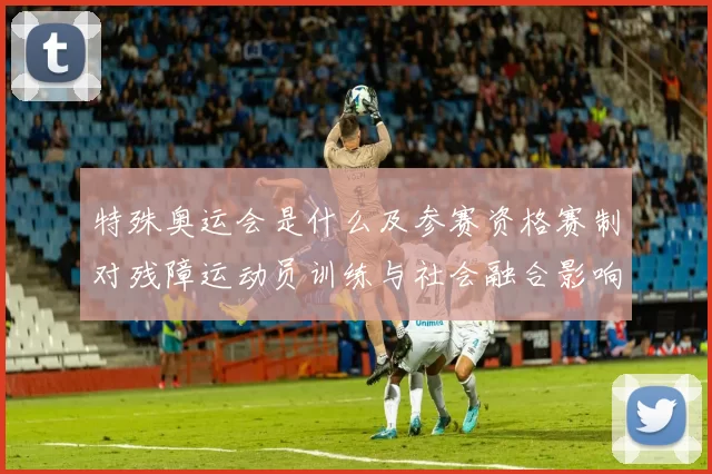 特殊奥运会是什么及参赛资格赛制对残障运动员训练与社会融合影响