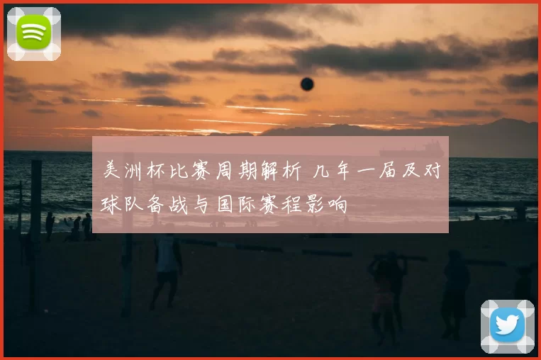 美洲杯比赛周期解析 几年一届及对球队备战与国际赛程影响