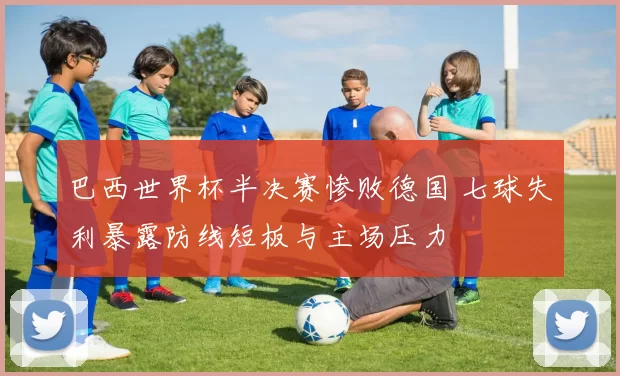 巴西世界杯半决赛惨败德国 七球失利暴露防线短板与主场压力