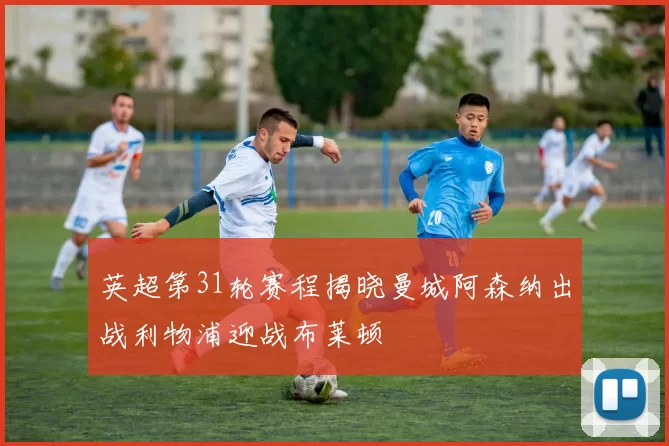 英超第31轮赛程揭晓曼城阿森纳出战利物浦迎战布莱顿