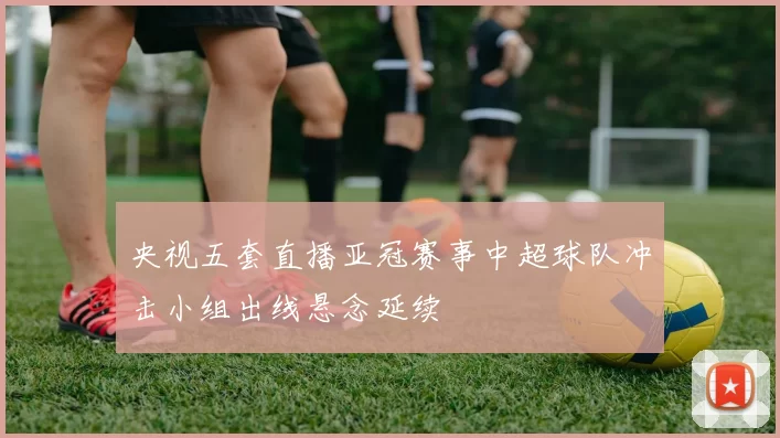 央视五套直播亚冠赛事中超球队冲击小组出线悬念延续