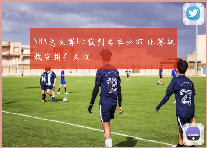 NBA总决赛G5裁判名单公布 比赛执裁安排引关注