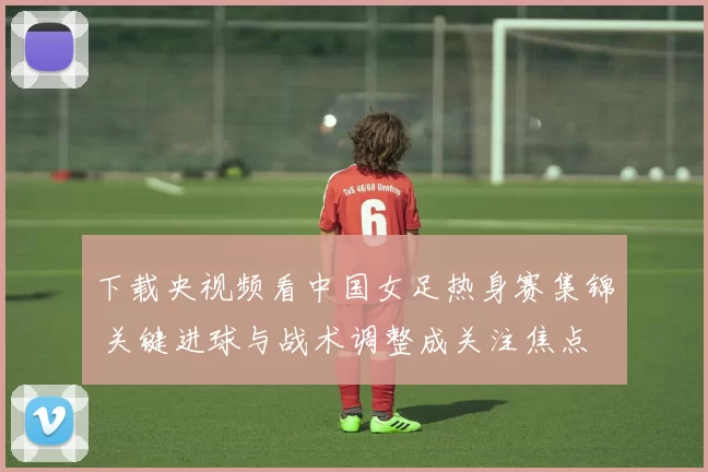 下载央视频看中国女足热身赛集锦 关键进球与战术调整成关注焦点