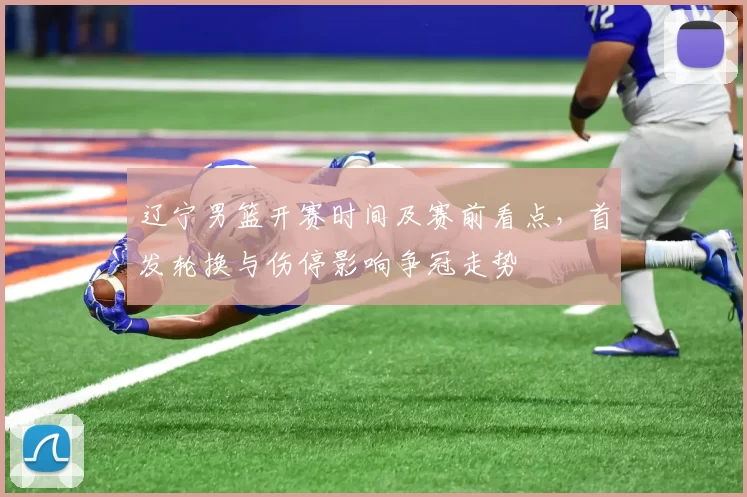 辽宁男篮开赛时间及赛前看点，首发轮换与伤停影响争冠走势