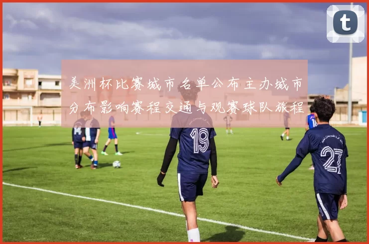 美洲杯比赛城市名单公布主办城市分布影响赛程交通与观赛球队旅程