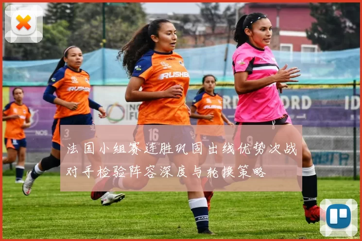 法国小组赛连胜巩固出线优势次战对手检验阵容深度与轮换策略