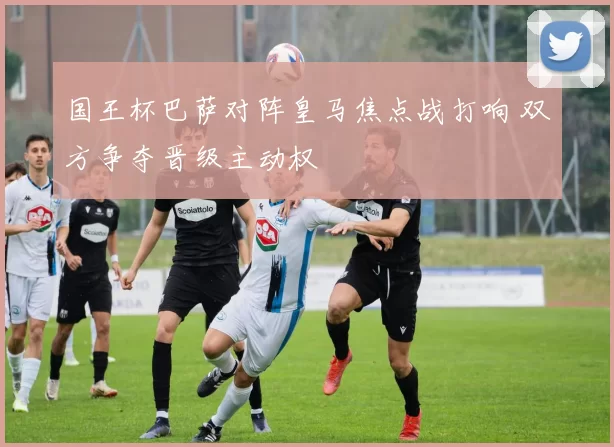 国王杯巴萨对阵皇马焦点战打响 双方争夺晋级主动权