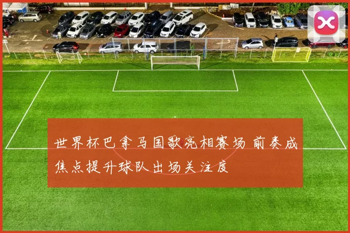 世界杯巴拿马国歌亮相赛场 前奏成焦点提升球队出场关注度