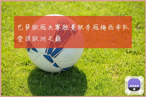 巴萨欧冠决赛胜曼联夺冠梅西率队登顶欧洲之巅