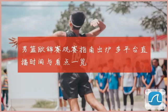 男篮欧锦赛观赛指南出炉 多平台直播时间与看点一览