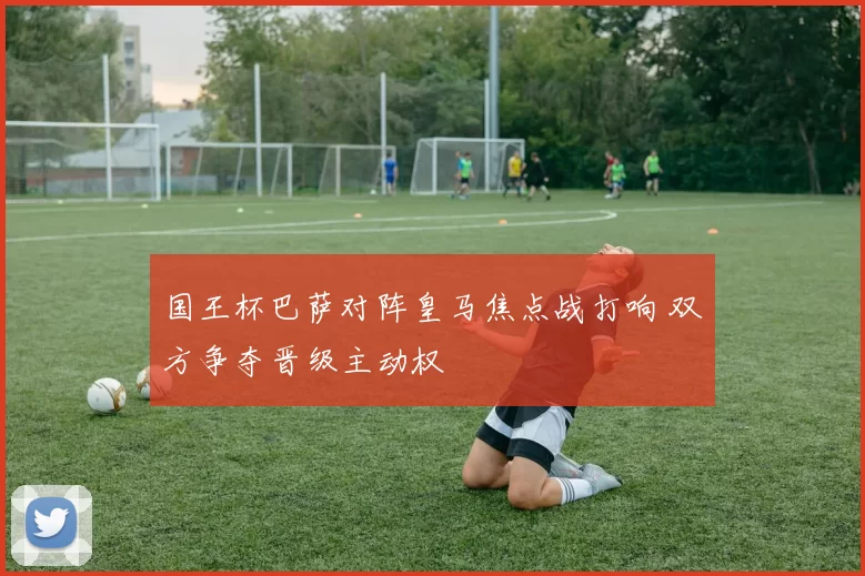 国王杯巴萨对阵皇马焦点战打响 双方争夺晋级主动权