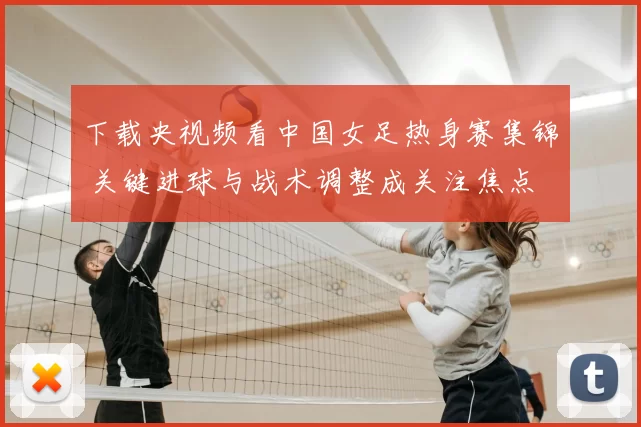 下载央视频看中国女足热身赛集锦 关键进球与战术调整成关注焦点