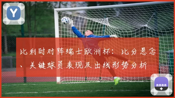 比利时对阵瑞士欧洲杯：比分悬念、关键球员表现及出线形势分析