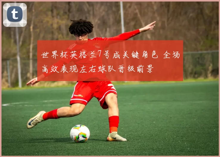 世界杯英格兰7号成关键角色 全场高效表现左右球队晋级前景