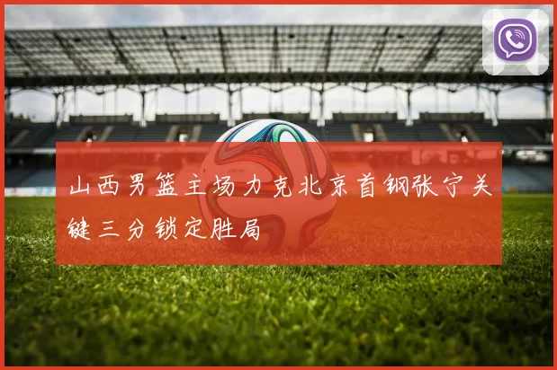 山西男篮主场力克北京首钢张宁关键三分锁定胜局
