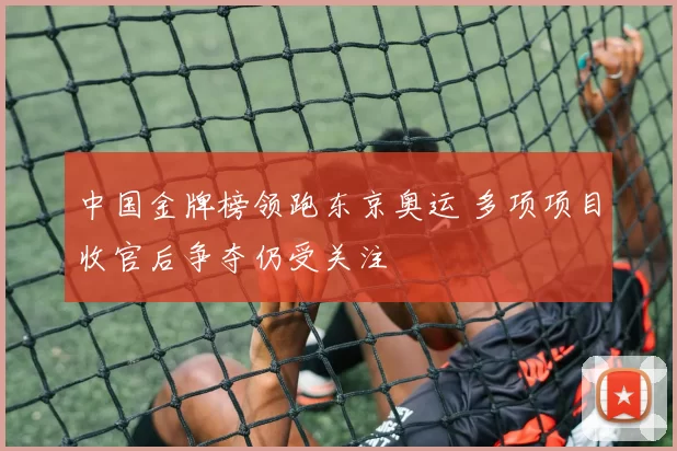 中国金牌榜领跑东京奥运 多项项目收官后争夺仍受关注