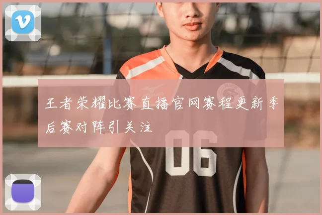 王者荣耀比赛直播官网赛程更新季后赛对阵引关注