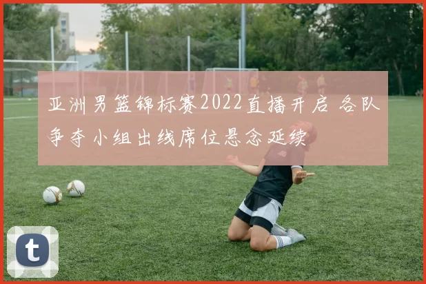 亚洲男篮锦标赛2022直播开启 各队争夺小组出线席位悬念延续