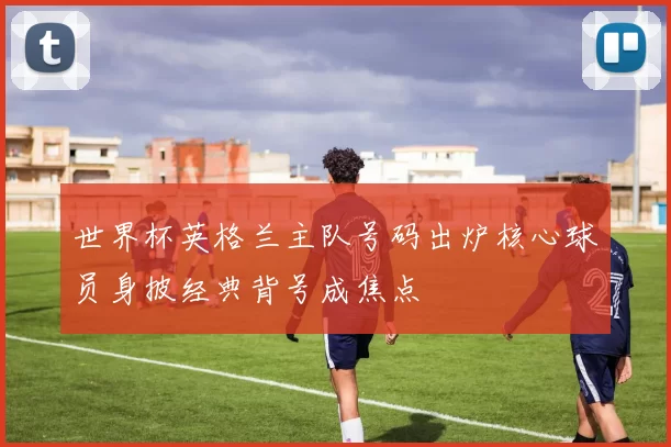 世界杯英格兰主队号码出炉核心球员身披经典背号成焦点
