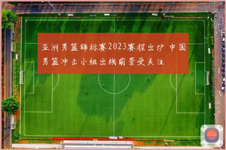 亚洲男篮锦标赛2023赛程出炉 中国男篮冲击小组出线前景受关注