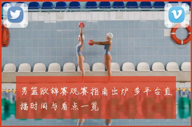 男篮欧锦赛观赛指南出炉 多平台直播时间与看点一览