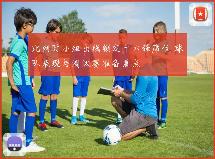 比利时小组出线锁定十六强席位 球队表现与淘汰赛准备看点