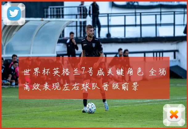 世界杯英格兰7号成关键角色 全场高效表现左右球队晋级前景