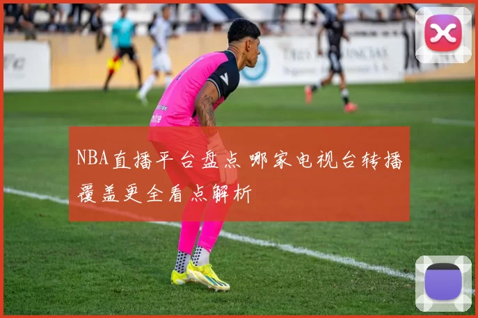 NBA直播平台盘点 哪家电视台转播覆盖更全看点解析