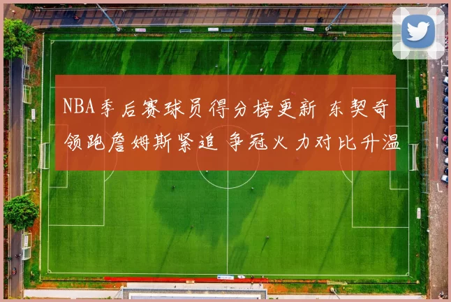 NBA季后赛球员得分榜更新 东契奇领跑詹姆斯紧追 争冠火力对比升温